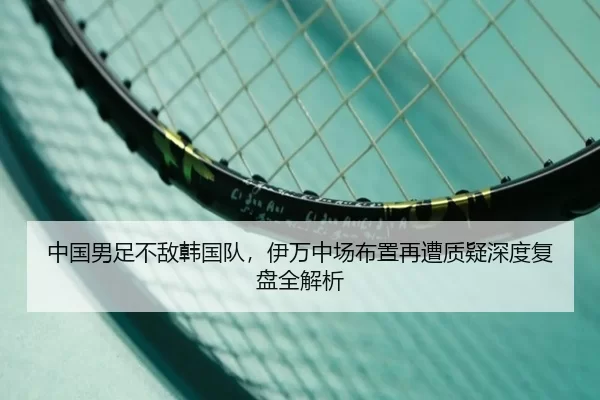 中国男足不敌韩国队，伊万中场布置再遭质疑深度复盘全解析
