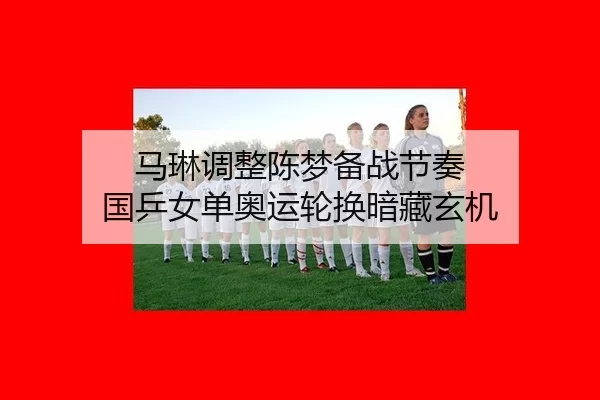马琳调整陈梦备战节奏 国乒女单奥运轮换暗藏玄机